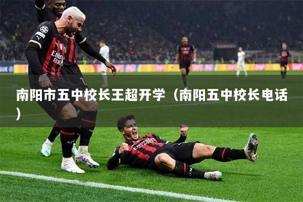 南阳市五中校长王超开学（南阳五中校长电话）