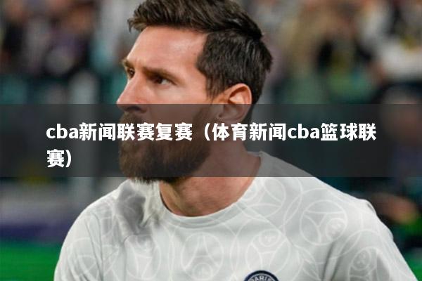 cba新闻联赛复赛（体育新闻cba篮球联赛）
